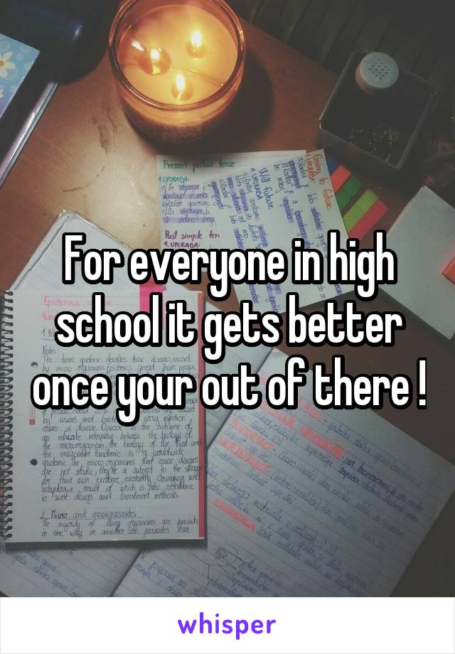 For everyone in high school it gets better once your out of there !