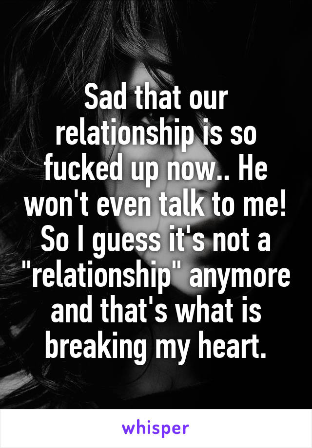 Sad that our relationship is so fucked up now.. He won't even talk to me! So I guess it's not a "relationship" anymore and that's what is breaking my heart.