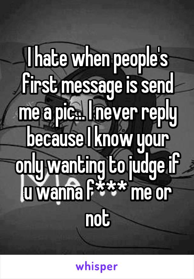 I hate when people's first message is send me a pic... I never reply because I know your only wanting to judge if u wanna f*** me or not