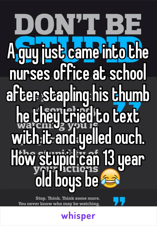 A guy just came into the nurses office at school after stapling his thumb he they tried to text with it and yelled ouch. How stupid can 13 year old boys be😂