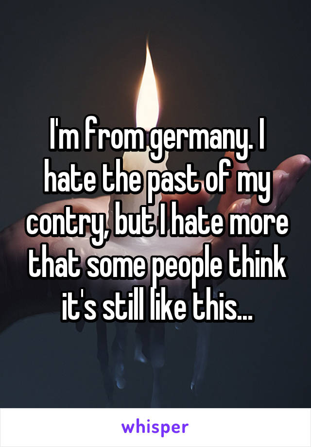 I'm from germany. I hate the past of my contry, but I hate more that some people think it's still like this...