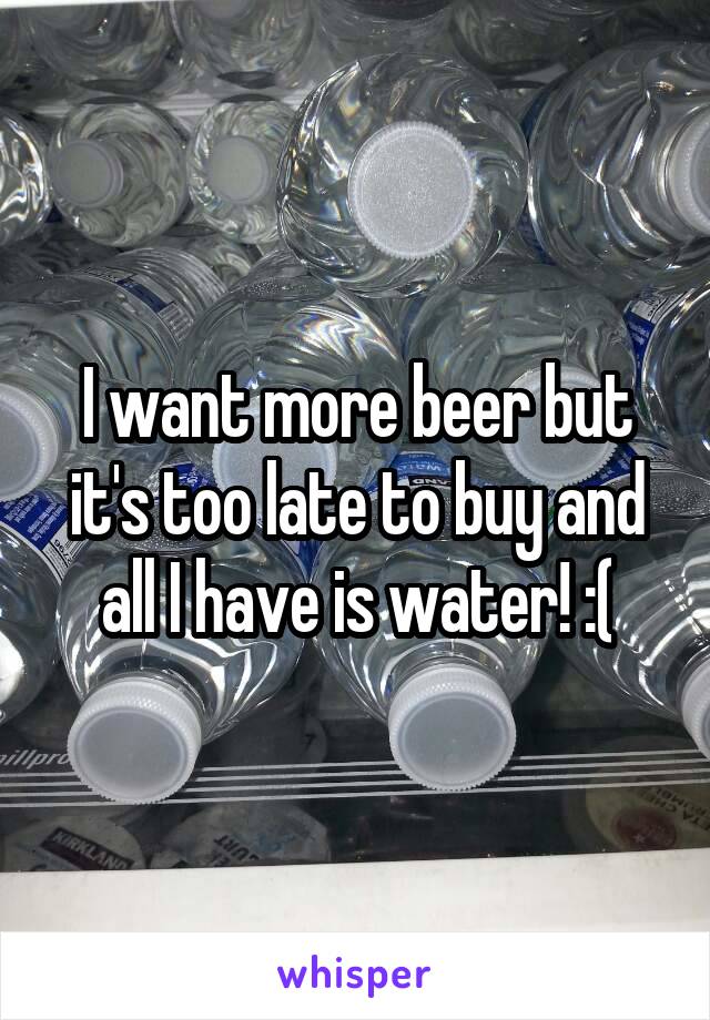 I want more beer but it's too late to buy and all I have is water! :(