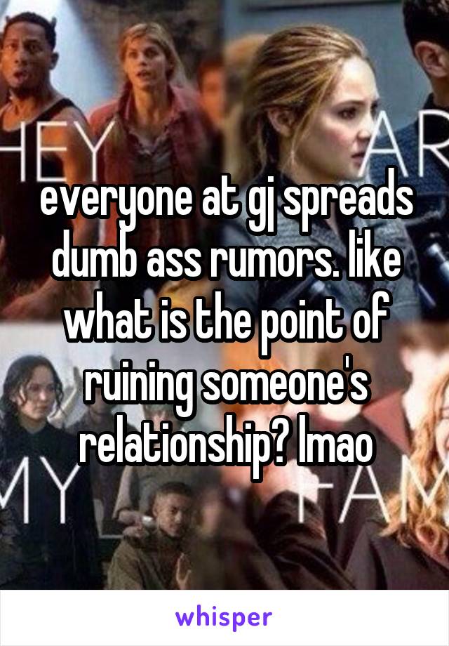 everyone at gj spreads dumb ass rumors. like what is the point of ruining someone's relationship? lmao