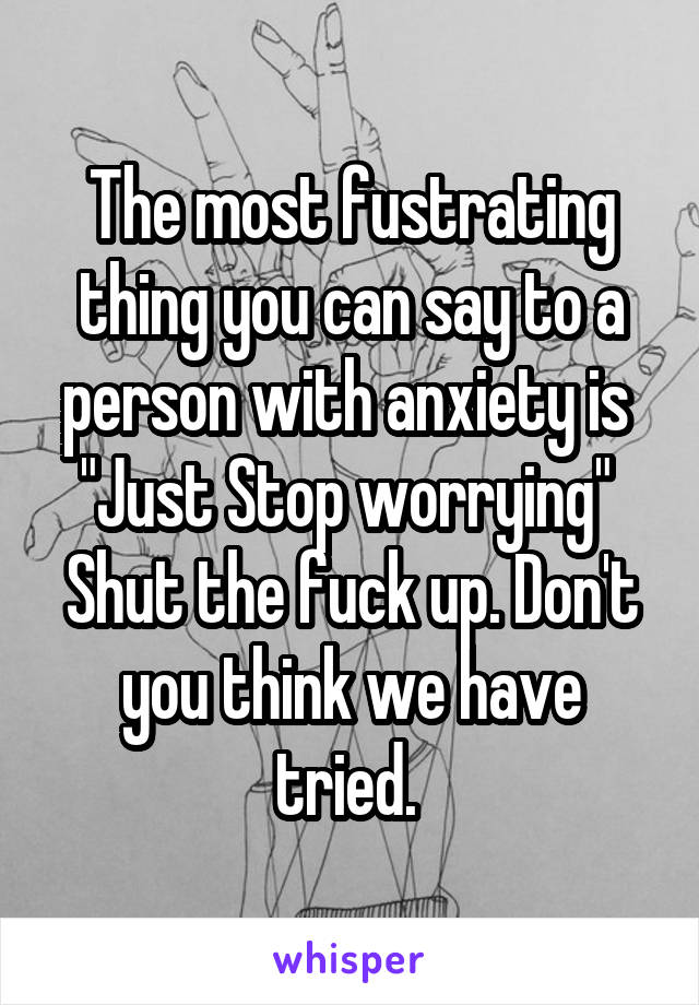 The most fustrating thing you can say to a person with anxiety is 
"Just Stop worrying" 
Shut the fuck up. Don't you think we have tried. 