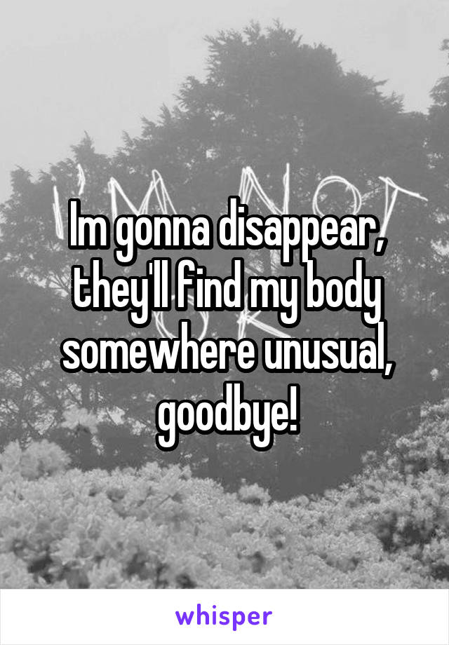 Im gonna disappear, they'll find my body somewhere unusual, goodbye!