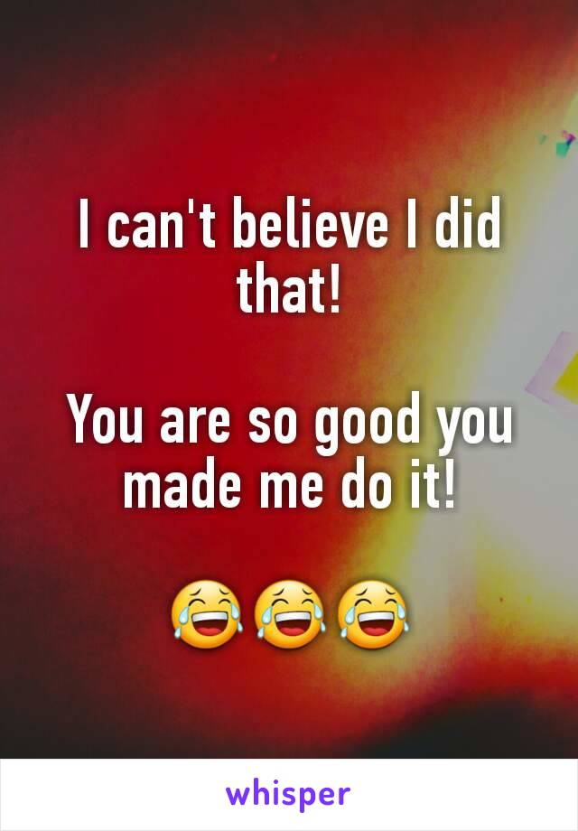 I can't believe I did that!

You are so good you made me do it!

😂😂😂