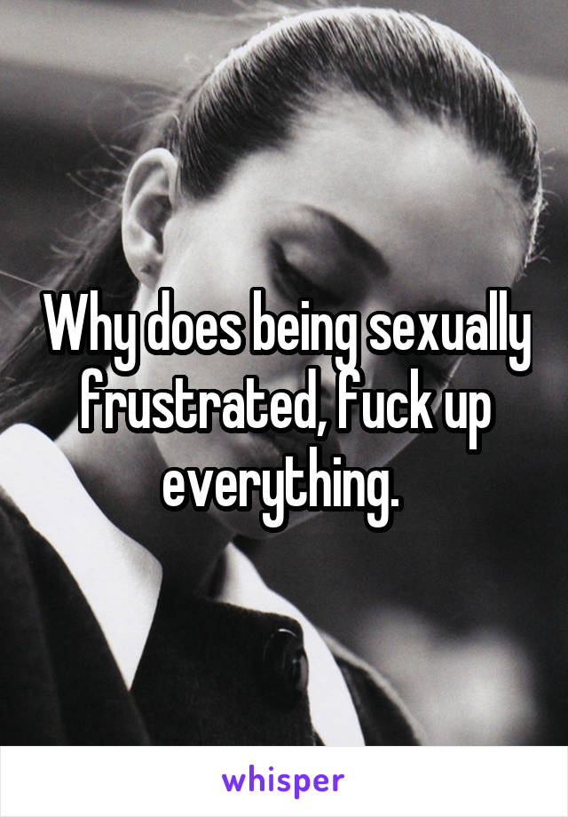 Why does being sexually frustrated, fuck up everything. 