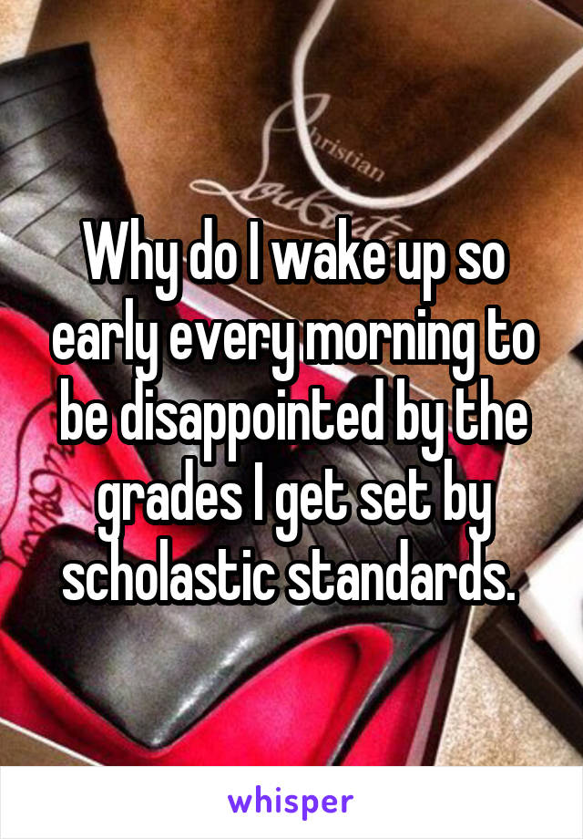 Why do I wake up so early every morning to be disappointed by the grades I get set by scholastic standards. 