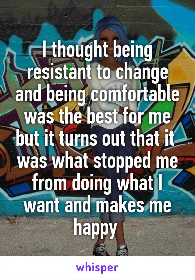 I thought being resistant to change and being comfortable was the best for me but it turns out that it  was what stopped me from doing what I want and makes me happy 