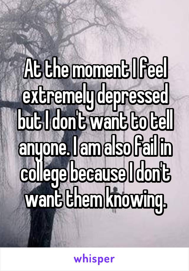 At the moment I feel extremely depressed but I don't want to tell anyone. I am also fail in college because I don't want them knowing.