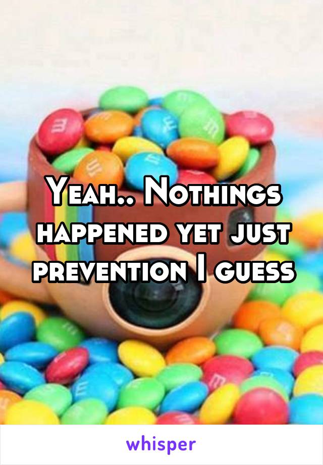 Yeah.. Nothings happened yet just prevention I guess