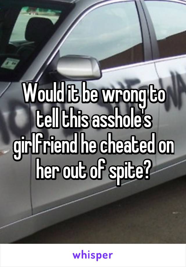 Would it be wrong to tell this asshole's girlfriend he cheated on her out of spite?