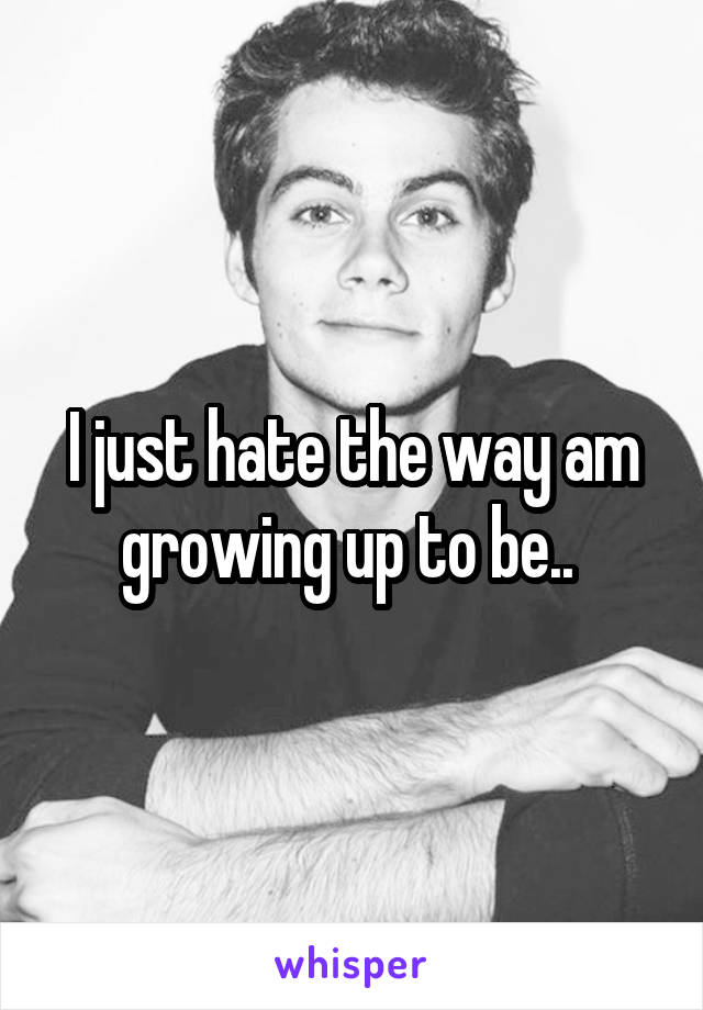 I just hate the way am growing up to be.. 