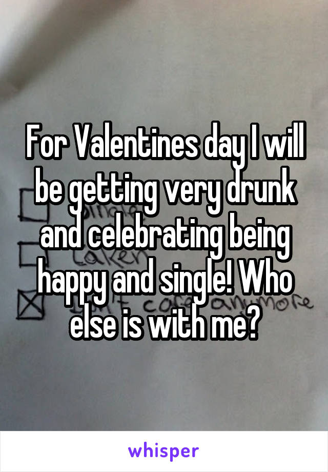 For Valentines day I will be getting very drunk and celebrating being happy and single! Who else is with me?