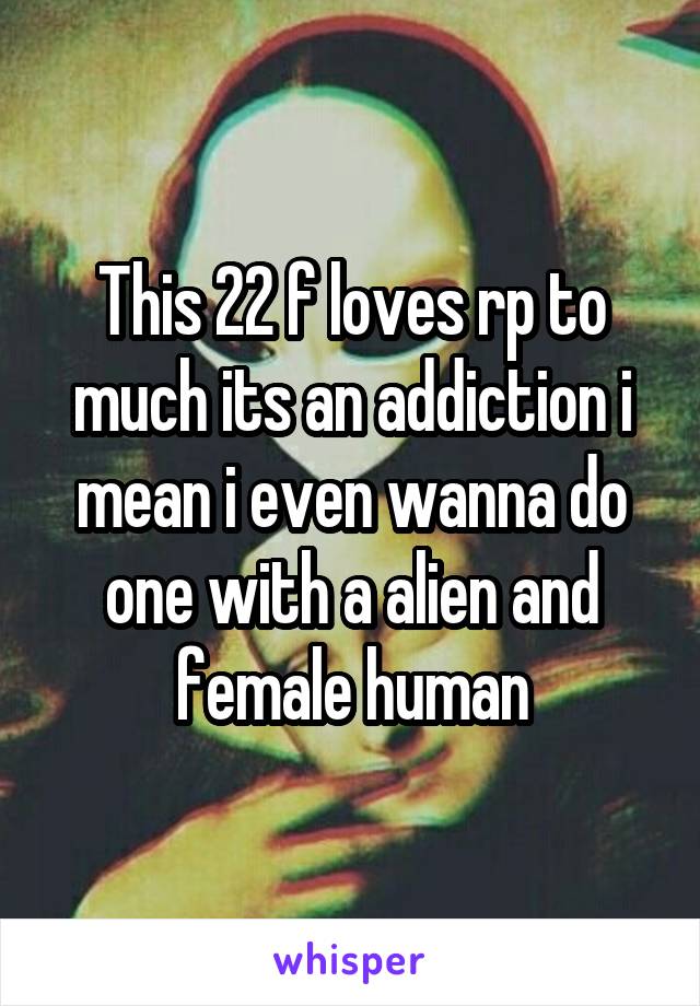 This 22 f loves rp to much its an addiction i mean i even wanna do one with a alien and female human