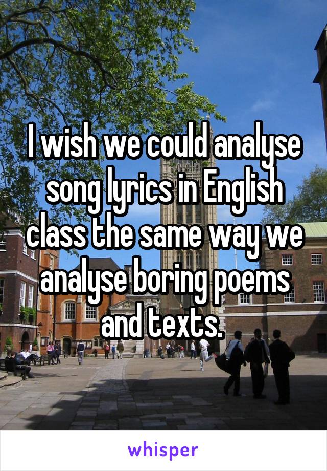 I wish we could analyse song lyrics in English class the same way we analyse boring poems and texts. 