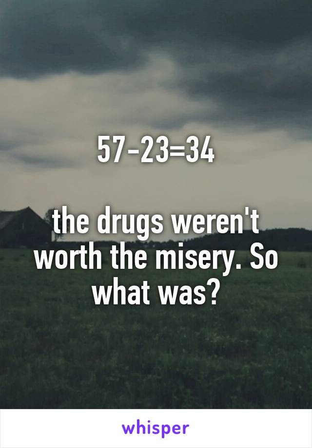 57-23=34

the drugs weren't worth the misery. So what was?