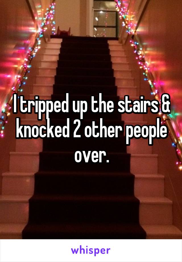 I tripped up the stairs & knocked 2 other people over.