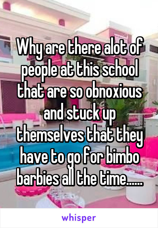 Why are there alot of people at this school that are so obnoxious and stuck up themselves that they have to go for bimbo barbies all the time......