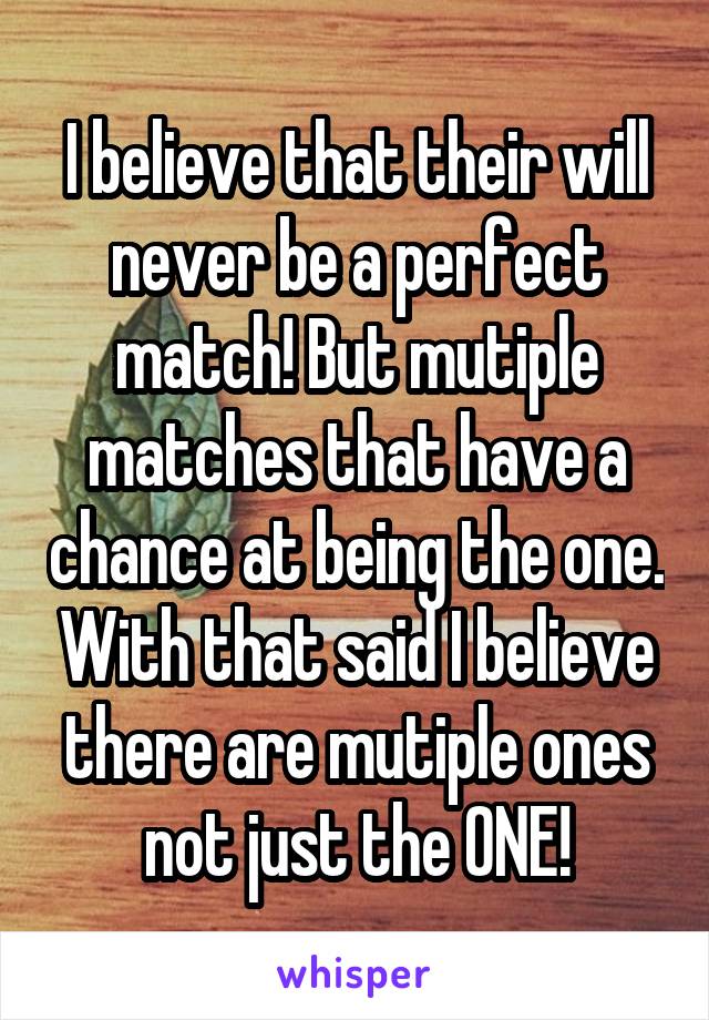 I believe that their will never be a perfect match! But mutiple matches that have a chance at being the one. With that said I believe there are mutiple ones not just the ONE!