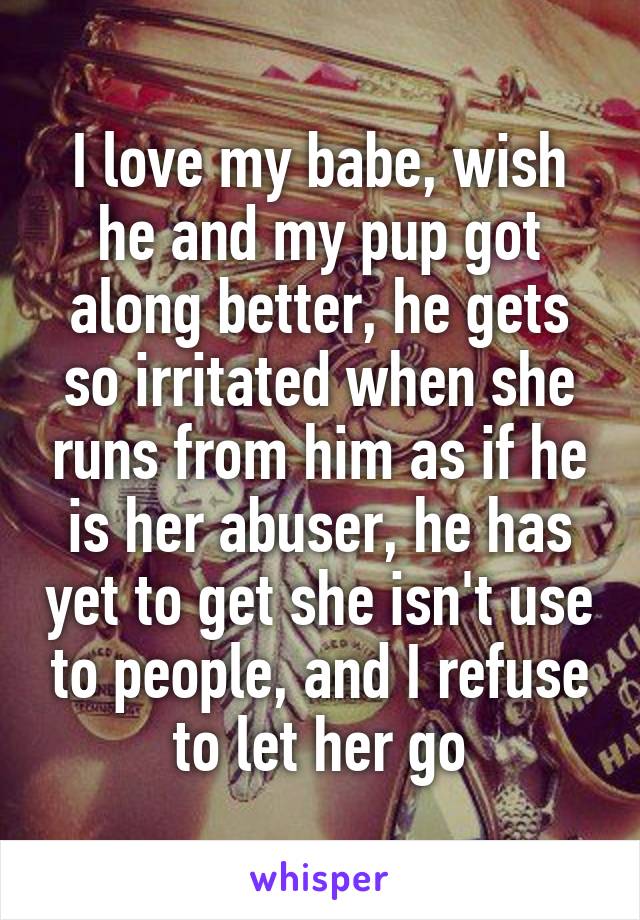 I love my babe, wish he and my pup got along better, he gets so irritated when she runs from him as if he is her abuser, he has yet to get she isn't use to people, and I refuse to let her go