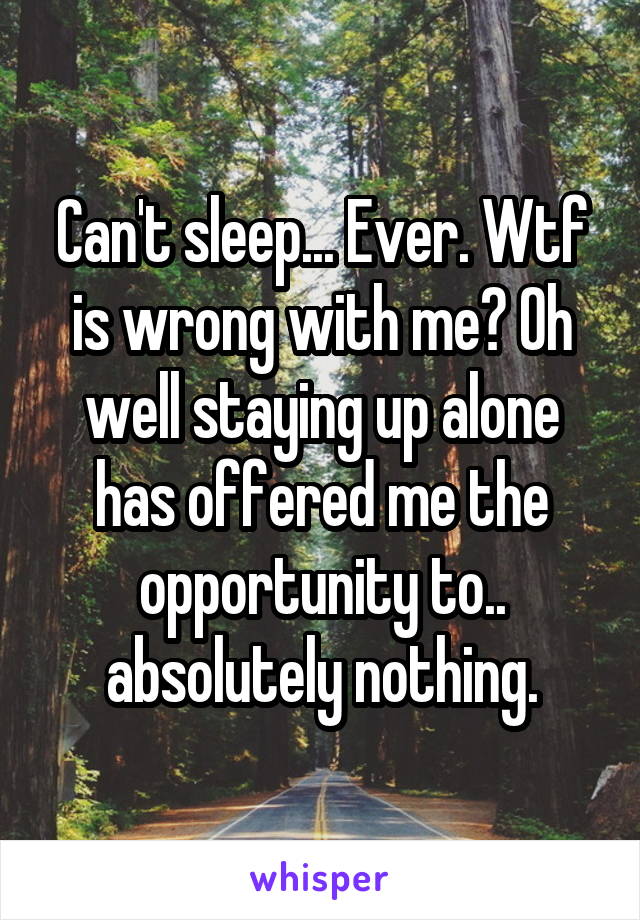 Can't sleep... Ever. Wtf is wrong with me? Oh well staying up alone has offered me the opportunity to.. absolutely nothing.