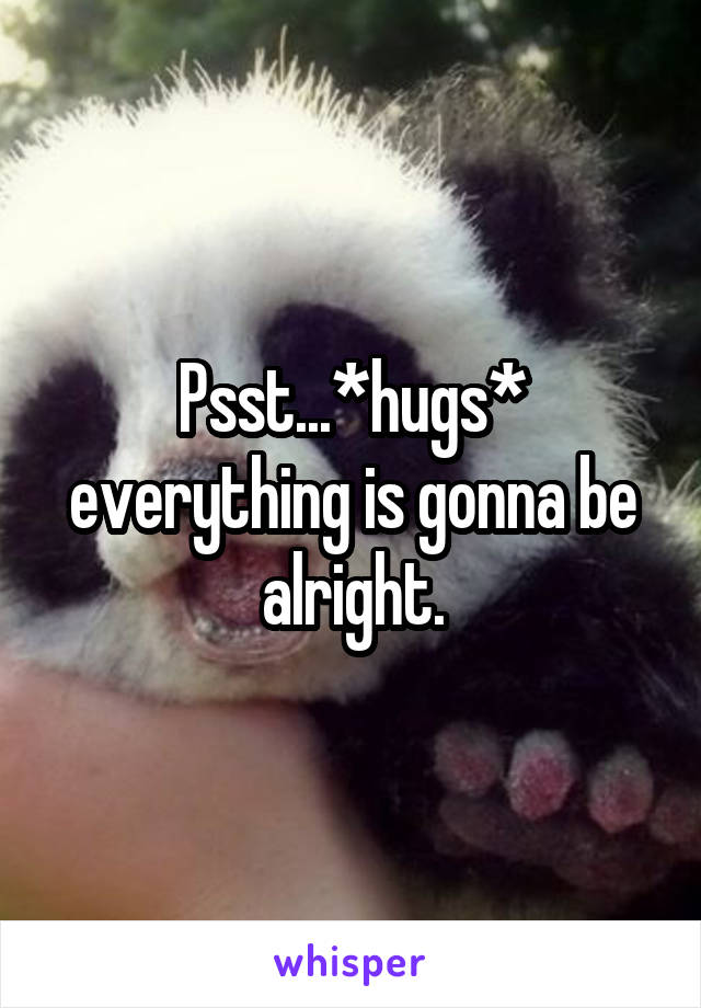 Psst...*hugs* everything is gonna be alright.