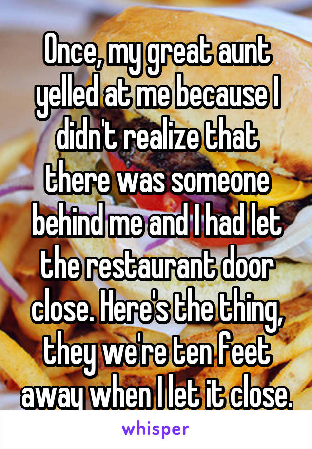 Once, my great aunt yelled at me because I didn't realize that there was someone behind me and I had let the restaurant door close. Here's the thing, they we're ten feet away when I let it close.