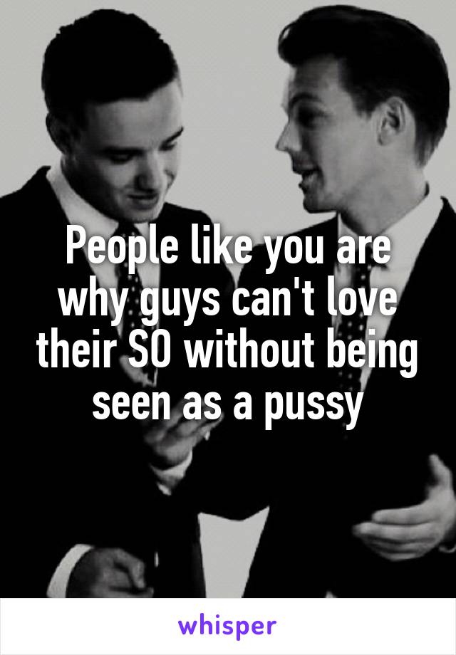 People like you are why guys can't love their SO without being seen as a pussy