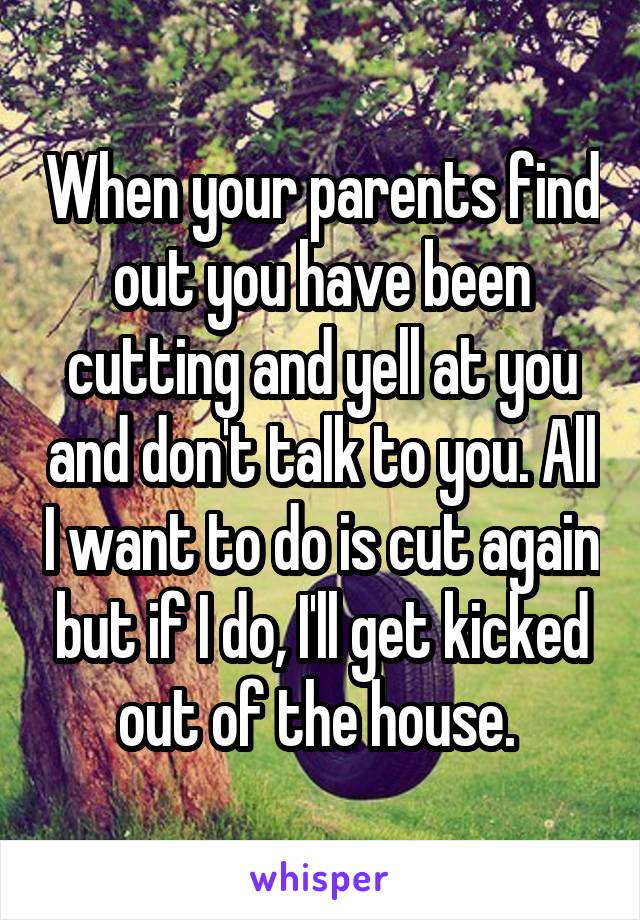 When your parents find out you have been cutting and yell at you and don't talk to you. All I want to do is cut again but if I do, I'll get kicked out of the house. 