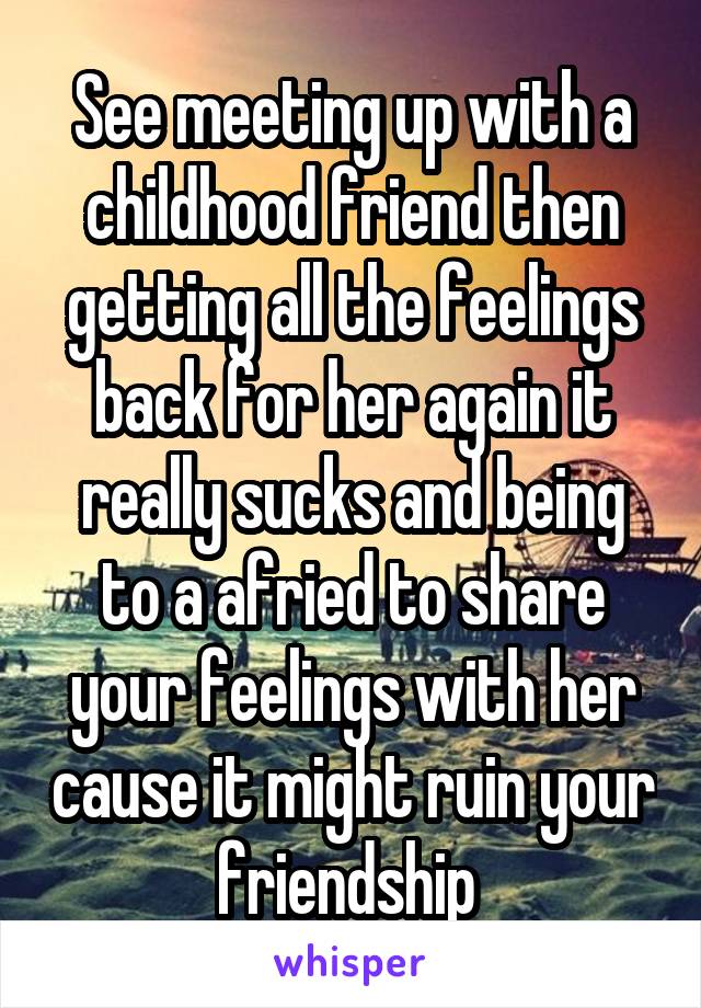 See meeting up with a childhood friend then getting all the feelings back for her again it really sucks and being to a afried to share your feelings with her cause it might ruin your friendship 