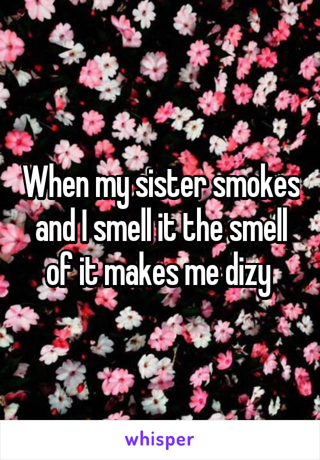 When my sister smokes and I smell it the smell of it makes me dizy 