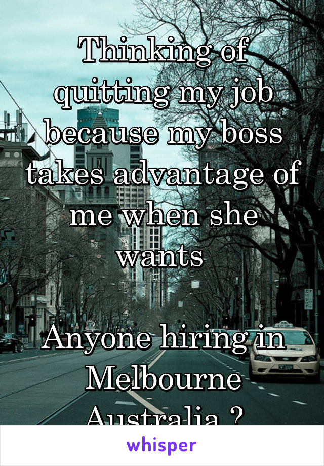 Thinking of quitting my job because my boss takes advantage of me when she wants 

Anyone hiring in Melbourne Australia ?