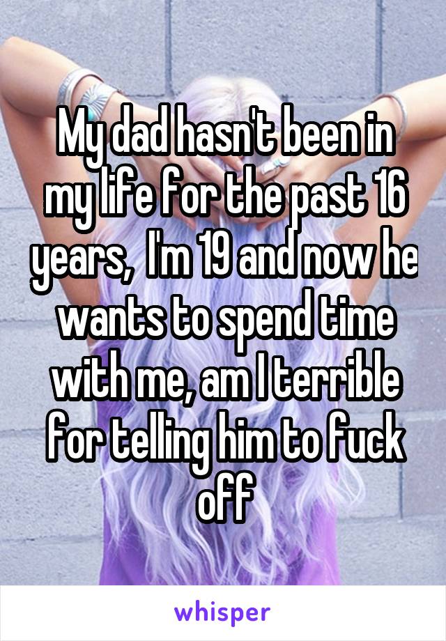 My dad hasn't been in my life for the past 16 years,  I'm 19 and now he wants to spend time with me, am I terrible for telling him to fuck off