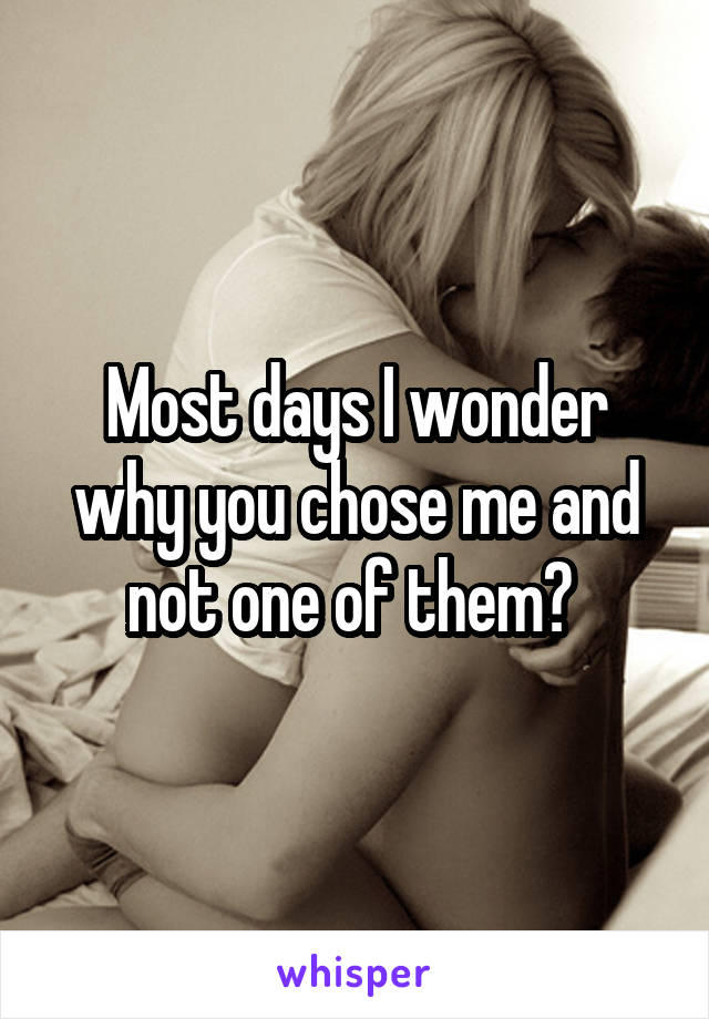 Most days I wonder why you chose me and not one of them? 