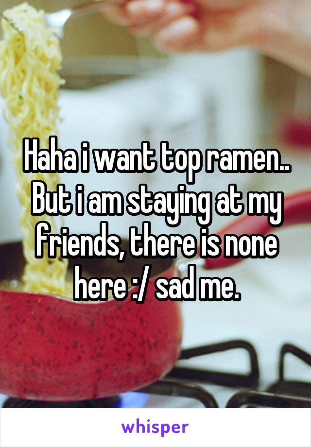 Haha i want top ramen.. But i am staying at my friends, there is none here :/ sad me.