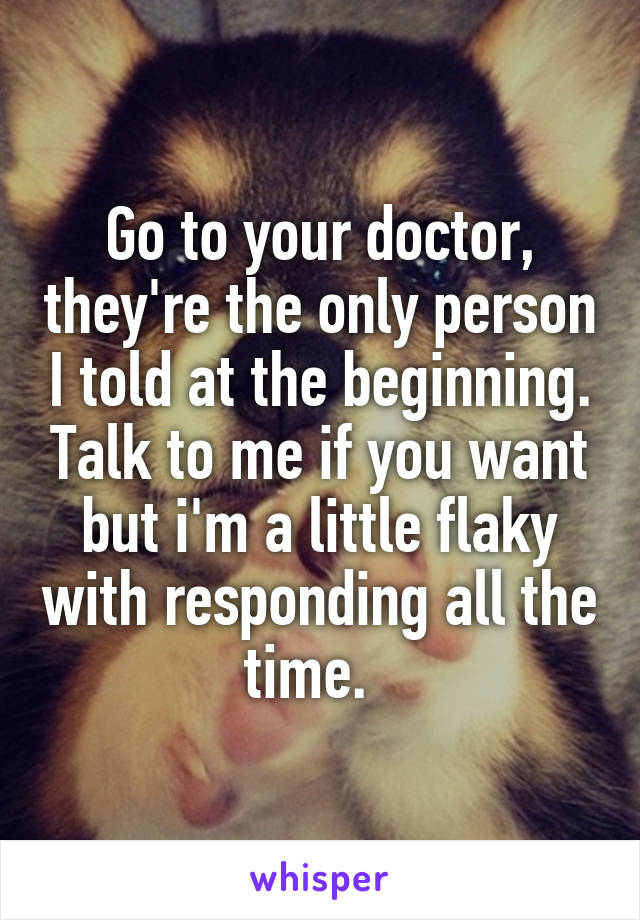 Go to your doctor, they're the only person I told at the beginning. Talk to me if you want but i'm a little flaky with responding all the time.  