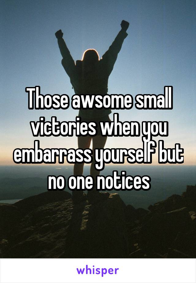 Those awsome small victories when you embarrass yourself but no one notices