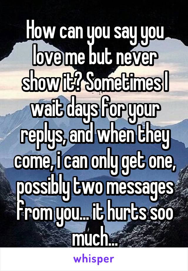 How can you say you love me but never show it? Sometimes I wait days for your replys, and when they come, i can only get one, possibly two messages from you... it hurts soo much...