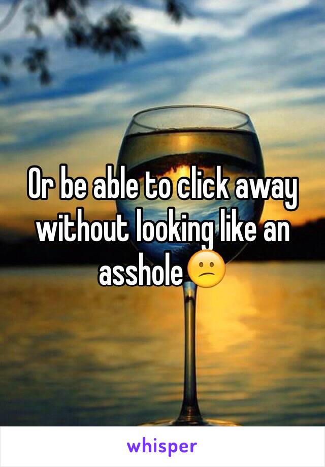 Or be able to click away without looking like an asshole😕