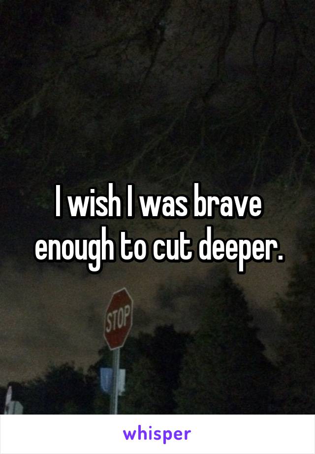 I wish I was brave enough to cut deeper.