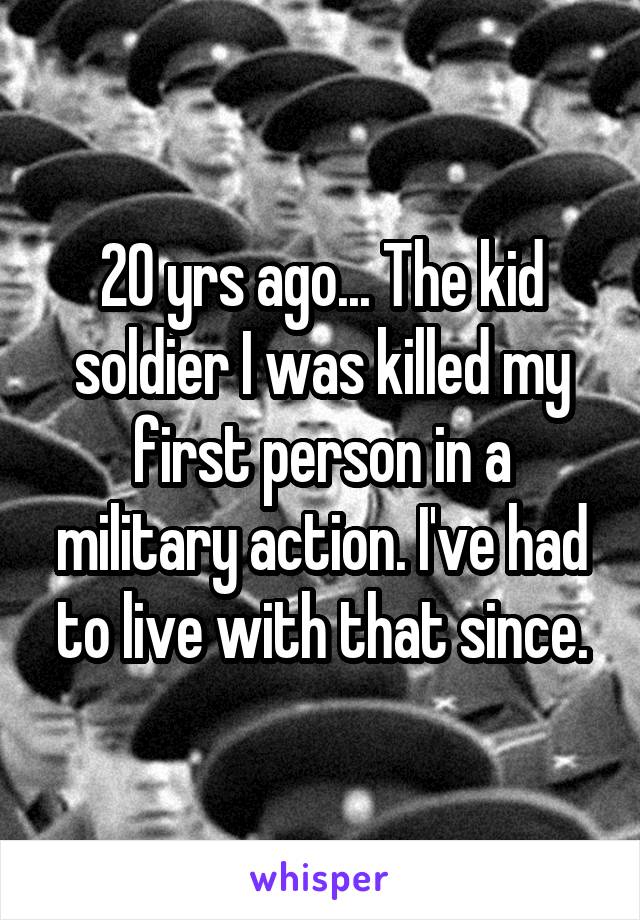 20 yrs ago... The kid soldier I was killed my first person in a military action. I've had to live with that since.