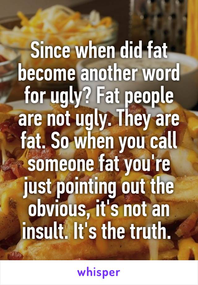 Since when did fat become another word for ugly? Fat people are not ugly. They are fat. So when you call someone fat you're just pointing out the obvious, it's not an insult. It's the truth. 