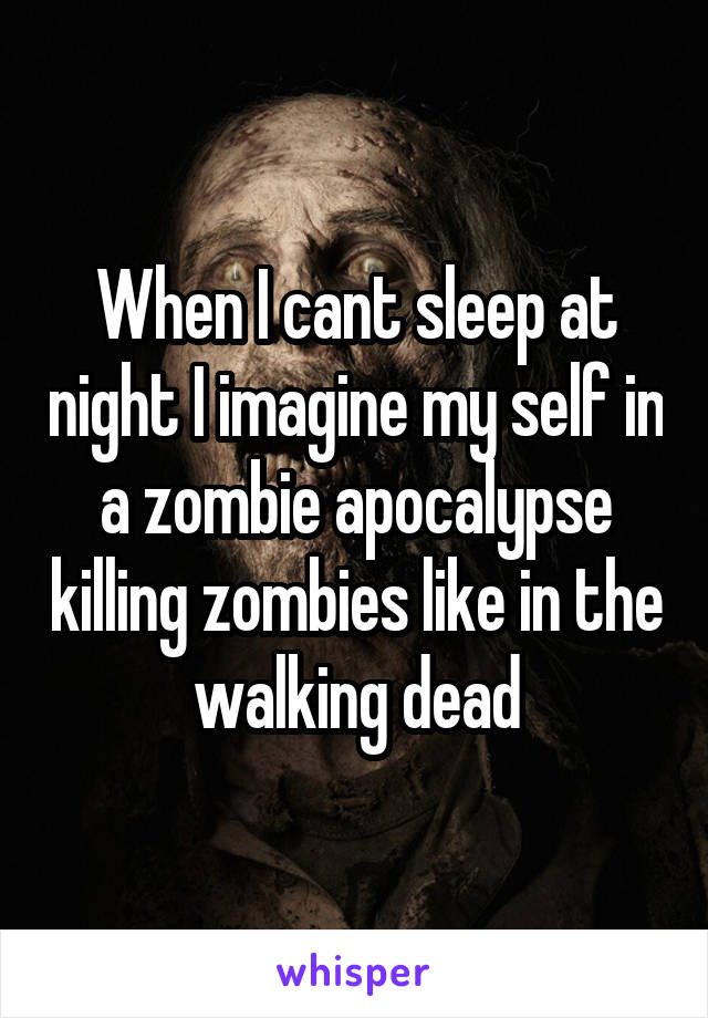 When I cant sleep at night I imagine my self in a zombie apocalypse killing zombies like in the walking dead