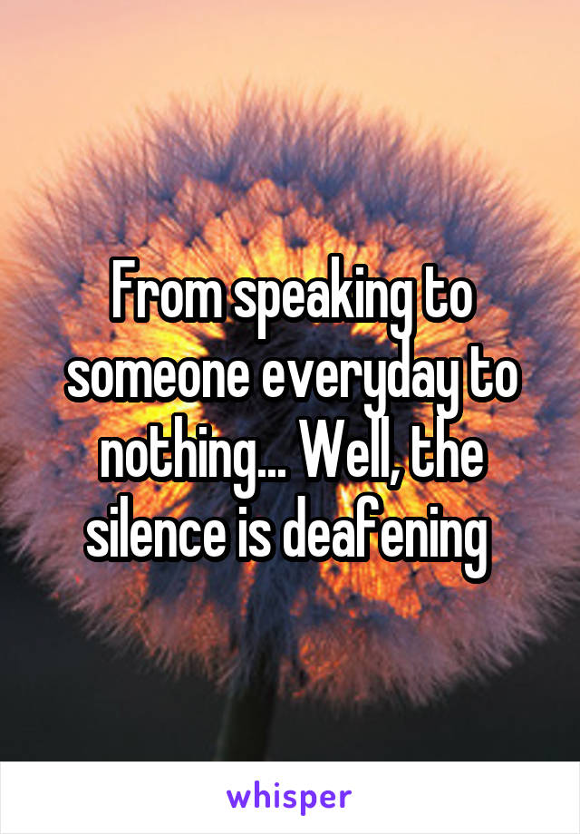 From speaking to someone everyday to nothing... Well, the silence is deafening 