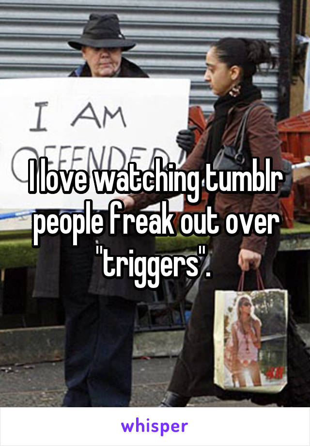 I love watching tumblr people freak out over "triggers". 