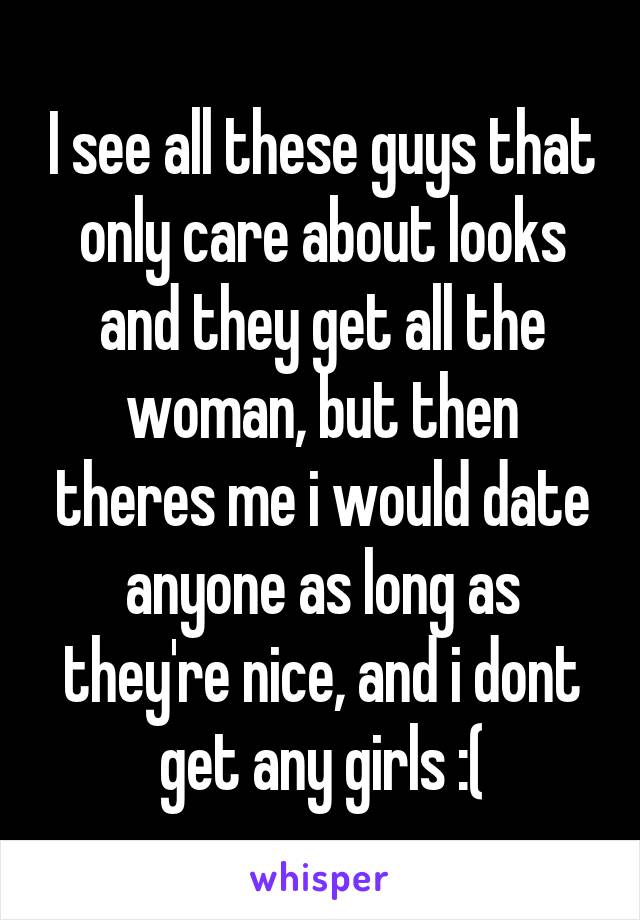 I see all these guys that only care about looks and they get all the woman, but then theres me i would date anyone as long as they're nice, and i dont get any girls :(