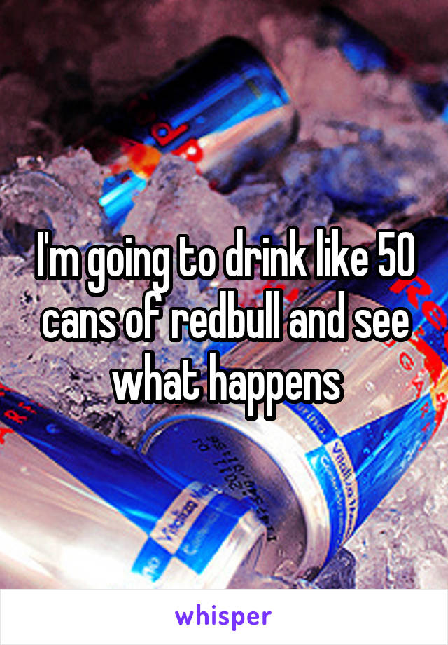 I'm going to drink like 50 cans of redbull and see what happens