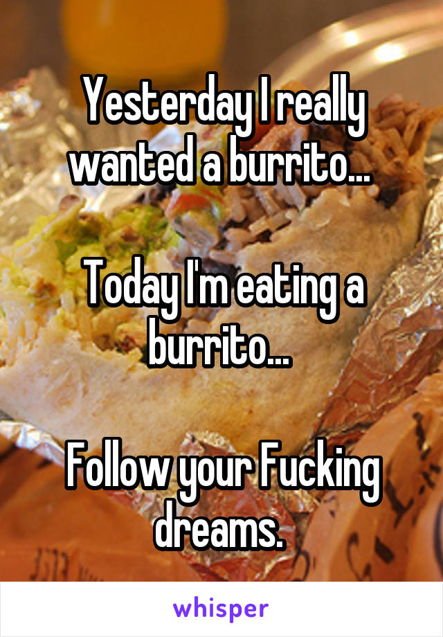 Yesterday I really wanted a burrito... 

Today I'm eating a burrito... 

Follow your Fucking dreams. 