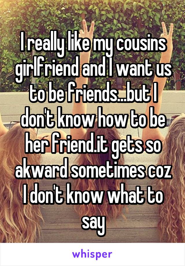 I really like my cousins girlfriend and I want us to be friends...but I don't know how to be her friend.it gets so akward sometimes coz I don't know what to say